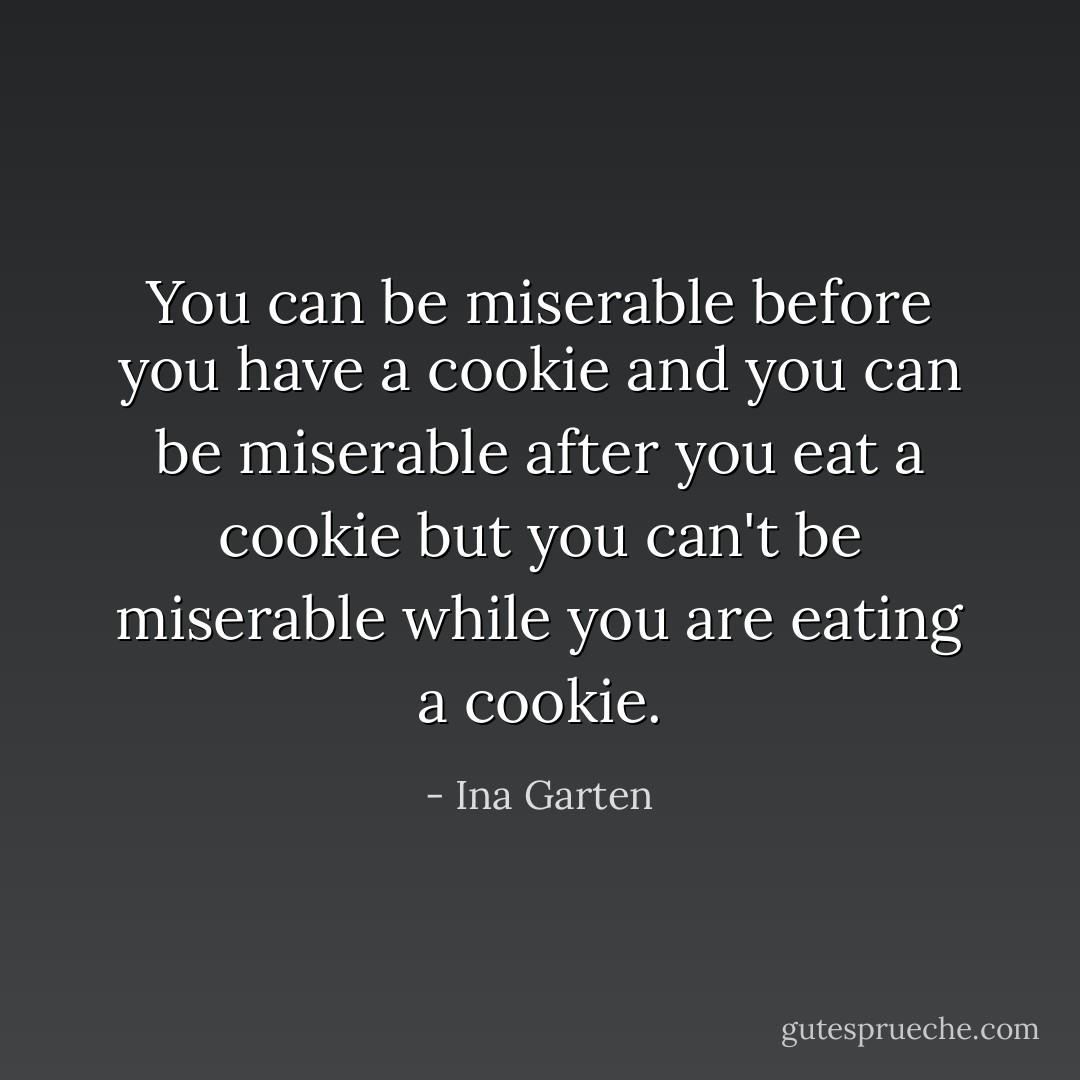You can be miserable before you have a cookie and you can be miserable after you eat a cookie but you can't be miserable while you are eating a cookie. - Ina Garten