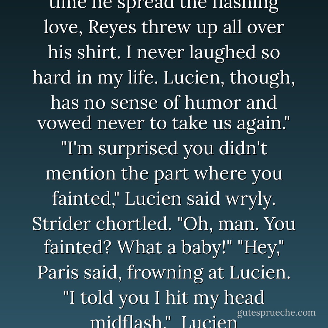 Paris answered for him. "Last time he spread the flashing love, Reyes threw up all over his shirt. I never laughed so hard in my life. Lucien, though, has no sense of humor and vowed never to take us again."<br />"I'm surprised you didn't mention the part where you fainted," Lucien said wryly.<br />Strider chortled. "Oh, man. You fainted? What a baby!"<br />"Hey," Paris said, frowning at Lucien. "I told you I hit my head midflash."<br /><br />Lucien - Gena Showalter