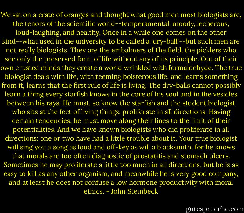 We sat on a crate of oranges and thought what good men most biologists are, the tenors of the scientific world--temperamental, moody, lecherous, loud-laughing, and healthy. Once in a while one comes on the other kind--what used in the university to be called a 'dry-ball'--but such men are not really biologists. They are the embalmers of the field, the picklers who see only the preserved form of life without any of its principle. Out of their own crusted minds they create a world wrinkled with formaldehyde. The true biologist deals with life, with teeming boisterous life, and learns something from it, learns that the first rule of life is living. The dry-balls cannot possibly learn a thing every starfish knows in the core of his soul and in the vesicles between his rays. He must, so know the starfish and the student biologist who sits at the feet of living things, proliferate in all directions. Having certain tendencies, he must move along their lines to the limit of their potentialities. And we have known biologists who did proliferate in all directions: one or two have had a little trouble about it. Your true biologist will sing you a song as loud and off-key as will a blacksmith, for he knows that morals are too often diagnostic of prostatitis and stomach ulcers. Sometimes he may proliferate a little too much in all directions, but he is as easy to kill as any other organism, and meanwhile he is very good company, and at least he does not confuse a low hormone productivity with moral ethics. - John Steinbeck