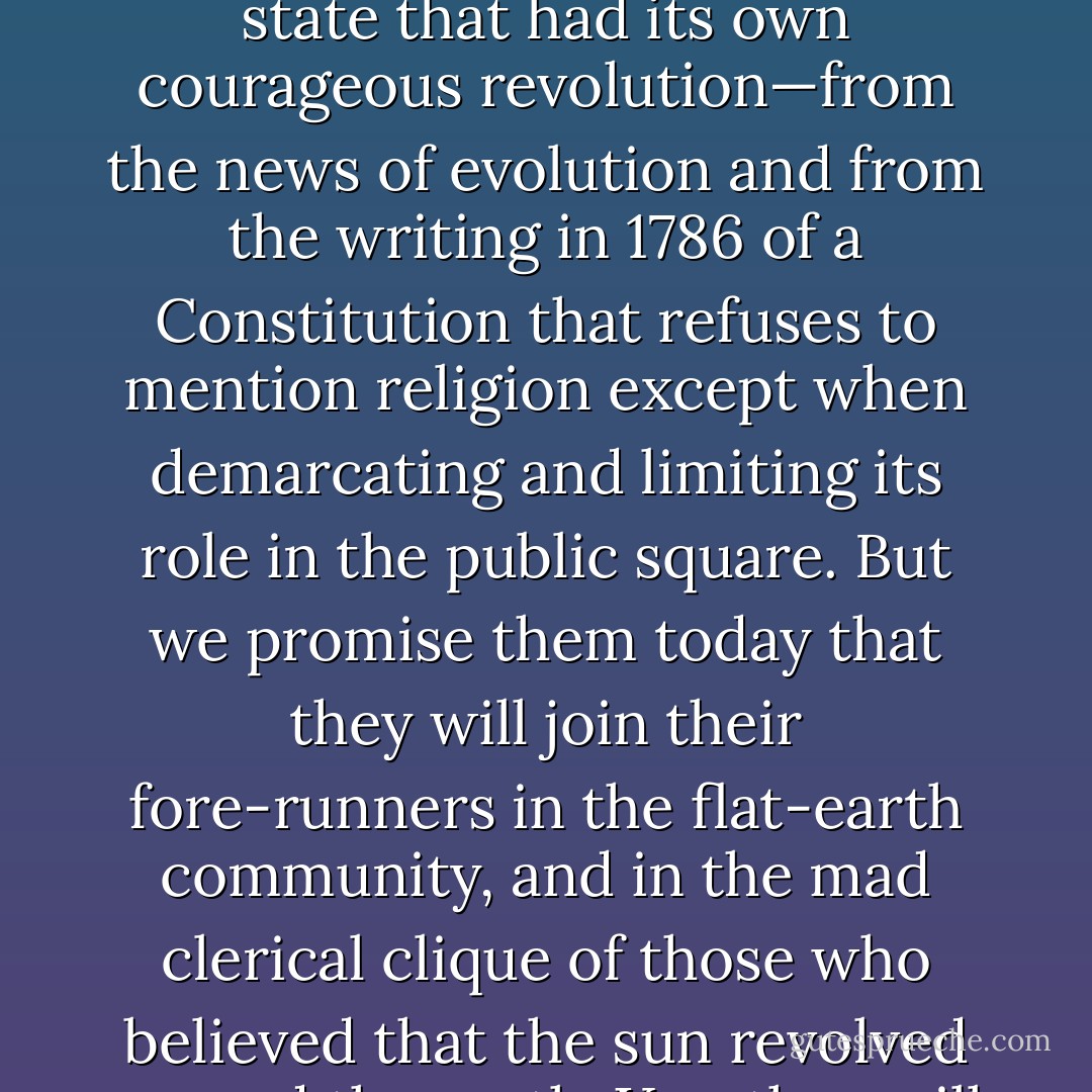 It is notorious that the news of the Emancipation Proclamation was kept from the people of Texas and not celebrated until 'Juneteenth'. There may be those in Texas now who believe they can insulate their state—a state that had its own courageous revolution—from the news of evolution and from the writing in 1786 of a Constitution that refuses to mention religion except when demarcating and limiting its role in the public square. But we promise them today that they will join their fore-runners in the flat-earth community, and in the mad clerical clique of those who believed that the sun revolved around the earth. Yes, they will be in schoolbooks—as a joke on the epic scale of William Jennings Bryan. We shall be fair, and take care to ensure that their tale is told. - Christopher Hitchens