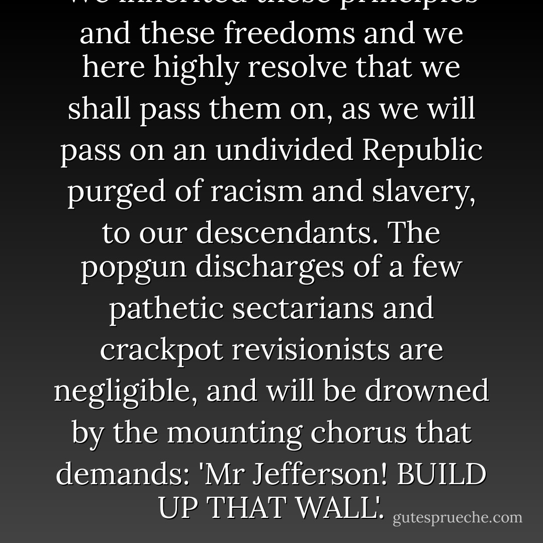 We inherited these principles and these freedoms and we here highly resolve that we shall pass them on, as we will pass on an undivided Republic purged of racism and slavery, to our descendants. The popgun discharges of a few pathetic sectarians and crackpot revisionists are negligible, and will be drowned by the mounting chorus that demands: 'Mr Jefferson! BUILD UP THAT WALL'. - Christopher Hitchens