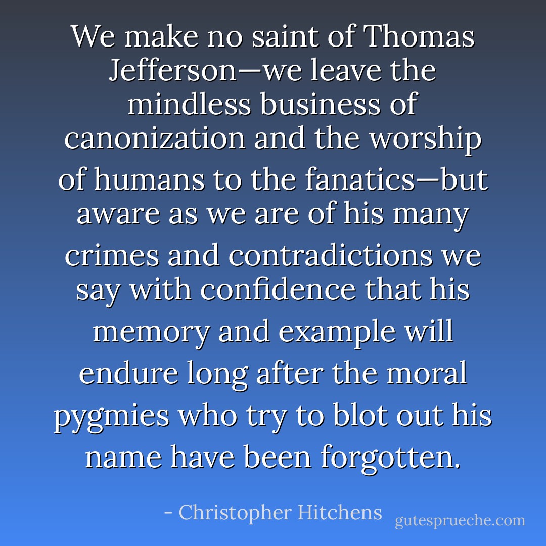 We make no saint of Thomas Jefferson—we leave the mindless business of canonization and the worship of humans to the fanatics—but aware as we are of his many crimes and contradictions we say with confidence that his memory and example will endure long after the moral pygmies who try to blot out his name have been forgotten. - Christopher Hitchens