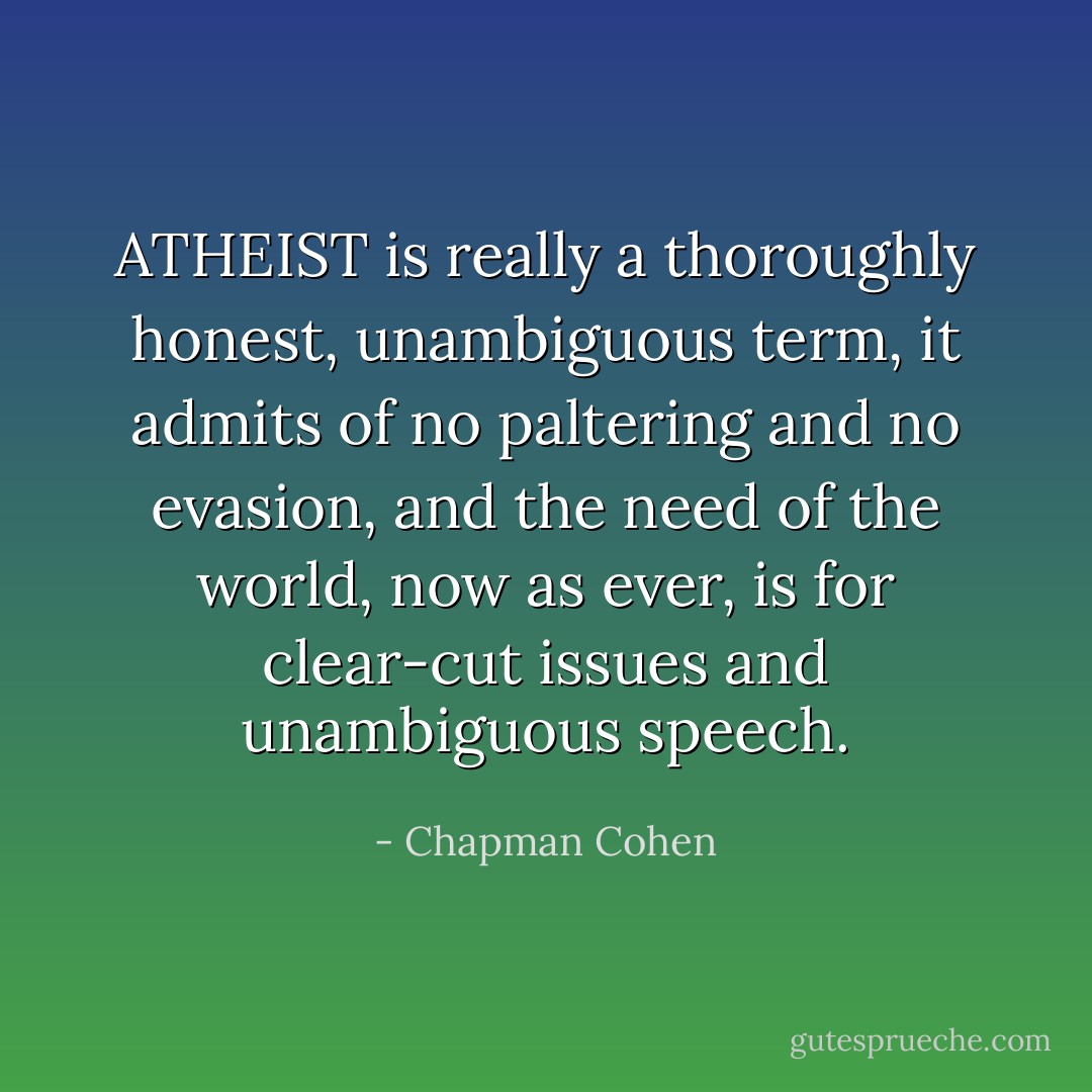 ATHEIST is really a thoroughly honest, unambiguous term, it admits of no paltering and no evasion, and the need of the world, now as ever, is for clear-cut issues and unambiguous speech. - Chapman Cohen