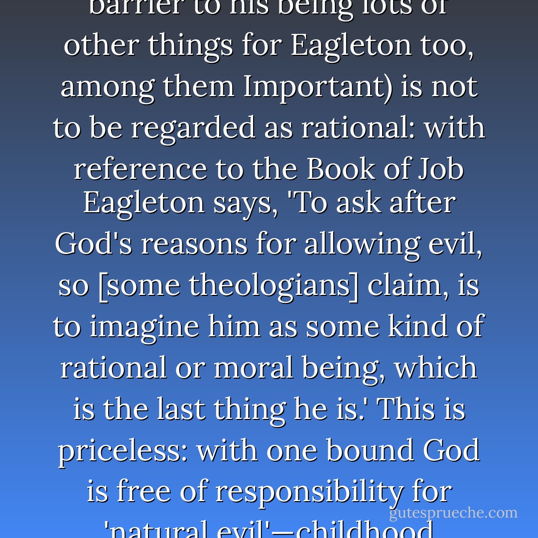 The notion that evil is non-rational is a more significant claim for Eagleton than at first appears, because he is (in this book [<i>On Evil</i>] as in others of his recent 'late period' prolific burst) anxious to rewrite theology: God (whom he elsewhere tells us is nonexistent, but this is no barrier to his being lots of other things for Eagleton too, among them Important) is not to be regarded as rational: with reference to the Book of Job Eagleton says, 'To ask after God's reasons for allowing evil, so [some theologians] claim, is to imagine him as some kind of rational or moral being, which is the last thing he is.' This is priceless: with one bound God is free of responsibility for 'natural evil'—childhood cancers, tsunamis that kill tens of thousands—and for moral evil also even though 'he' is CEO of the company that purposely manufactured its perpetrators; and 'he' is incidentally exculpated from blame for the hideous treatment meted out to Job. - A.C. Grayling