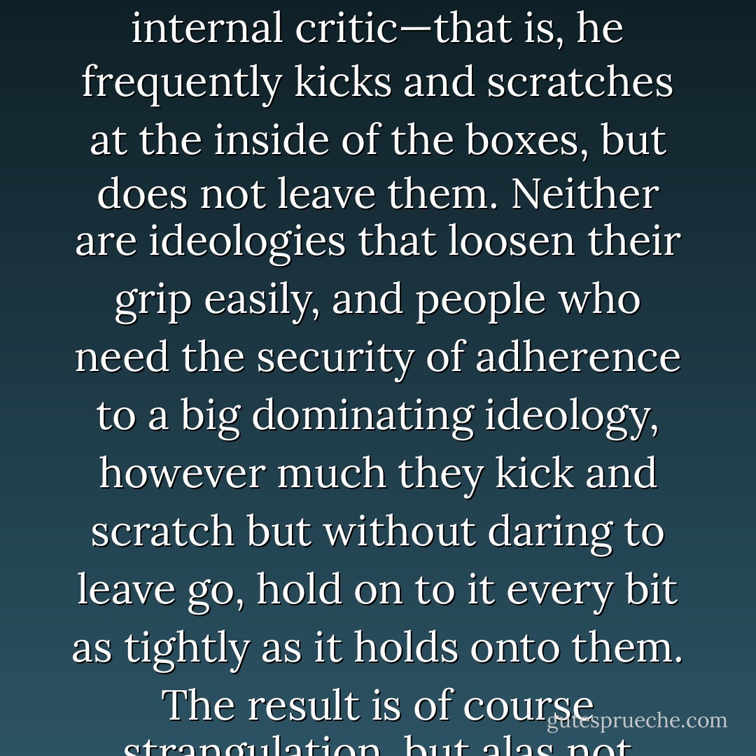 Eagleton has spent his life inside two mental boxes, Catholicism and Marxism, of both of which he is a severe internal critic—that is, he frequently kicks and scratches at the inside of the boxes, but does not leave them. Neither are ideologies that loosen their grip easily, and people who need the security of adherence to a big dominating ideology, however much they kick and scratch but without daring to leave go, hold on to it every bit as tightly as it holds onto them. The result is of course strangulation, but alas not mutual strangulation: the ideology always wins. - A.C. Grayling