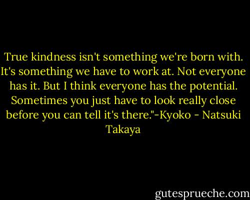 True kindness isn't something we're born with. It's something we have to work at. Not everyone has it. But I think everyone has the potential. Sometimes you just have to look really close before you can tell it's there."-Kyoko - Natsuki Takaya