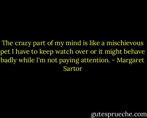 The crazy part of my mind is like a mischievous pet I have to keep watch over or it might behave badly while I'm not paying attention. - Margaret Sartor