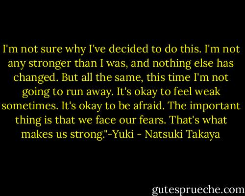 I'm not sure why I've decided to do this. I'm not any stronger than I was, and nothing else has changed. But all the same, this time I'm not going to run away. It's okay to feel weak sometimes. It's okay to be afraid. The important thing is that we face our fears. That's what makes us strong."-Yuki - Natsuki Takaya
