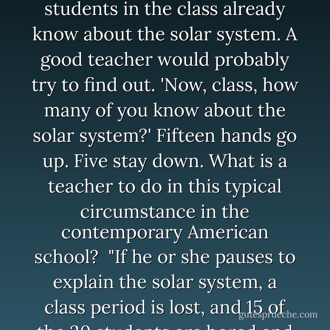 Consider now the primal scene of education in the modern elementary school. Let us assume that a teacher wishes to inform a class of some 20 pupils about the structure of atoms, and that she plans to base the day's instruction on an analogy with the solar system. She knows that the instruction will be effective only to the extent that all the students in the class already know about the solar system. A good teacher would probably try to find out. 'Now, class, how many of you know about the solar system?' Fifteen hands go up. Five stay down. What is a teacher to do in this typical circumstance in the contemporary American school?<br /><br />"If he or she pauses to explain the solar system, a class period is lost, and 15 of the 20 students are bored and deprived of knowledge for that day. If the teacher plunges ahead with atomic structure, the hapless five—they are most likely to be poor or minority students—are bored, humiliated and deprived, because they cannot comprehend the teacher's explanation. - E.D. Hirsch Jr.