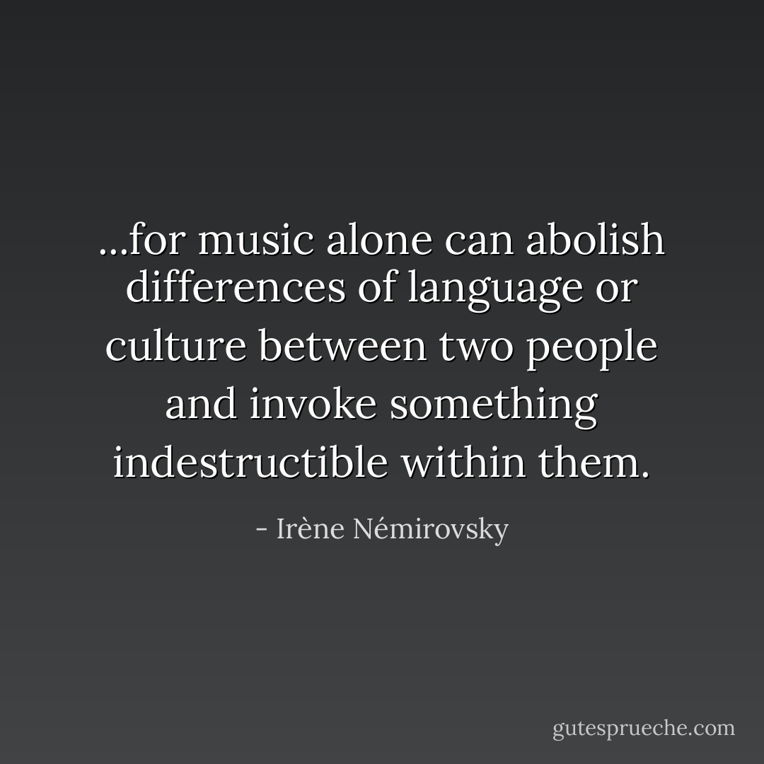 ...for music alone can abolish differences<br />of language or culture between two people and invoke something indestructible within them. - Irène Némirovsky