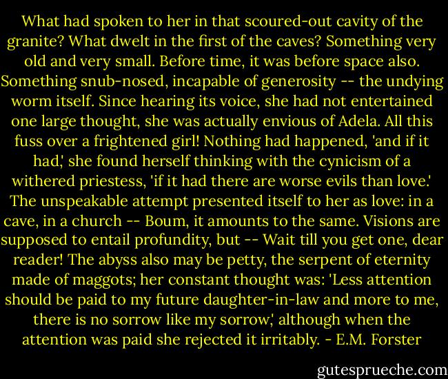 What had spoken to her in that scoured-out cavity of the granite? What dwelt in the first of the caves? Something very old and very small. Before time, it was before space also. Something snub-nosed, incapable of generosity -- the undying worm itself. Since hearing its voice, she had not entertained one large thought, she was actually envious of Adela. All this fuss over a frightened girl! Nothing had happened, 'and if it had,' she found herself thinking with the cynicism of a withered priestess, 'if it had there are worse evils than love.' The unspeakable attempt presented itself to her as love: in a cave, in a church -- Boum, it amounts to the same. Visions are supposed to entail profundity, but -- Wait till you get one, dear reader! The abyss also may be petty, the serpent of eternity made of maggots; her constant thought was: 'Less attention should be paid to my future daughter-in-law and more to me, there is no sorrow like my sorrow,' although when the attention was paid she rejected it irritably. - E.M. Forster