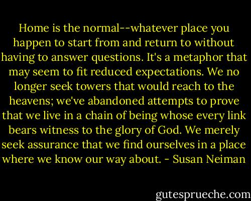 Home is the normal--whatever place you happen to start from and return to without having to answer questions. It's a metaphor that may seem to fit reduced expectations. We no longer seek towers that would reach to the heavens; we've abandoned attempts to prove that we live in a chain of being whose every link bears witness to the glory of God. We merely seek assurance that we find ourselves in a place where we know our way about. - Susan Neiman