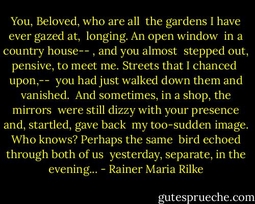 You, Beloved, who are all <br />the gardens I have ever gazed at, <br />longing. An open window <br />in a country house-- , and you almost <br />stepped out, pensive, to meet me. Streets that I chanced <br />upon,-- <br />you had just walked down them and vanished. <br />And sometimes, in a shop, the mirrors <br />were still dizzy with your presence and, startled, gave back <br />my too-sudden image. Who knows? Perhaps the same <br />bird echoed through both of us <br />yesterday, separate, in the evening... - Rainer Maria Rilke