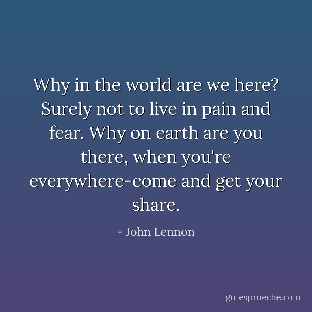 Why in the world are we here? Surely not to live in pain and fear. Why on earth are you there, when you're everywhere-come and get your share. - John Lennon