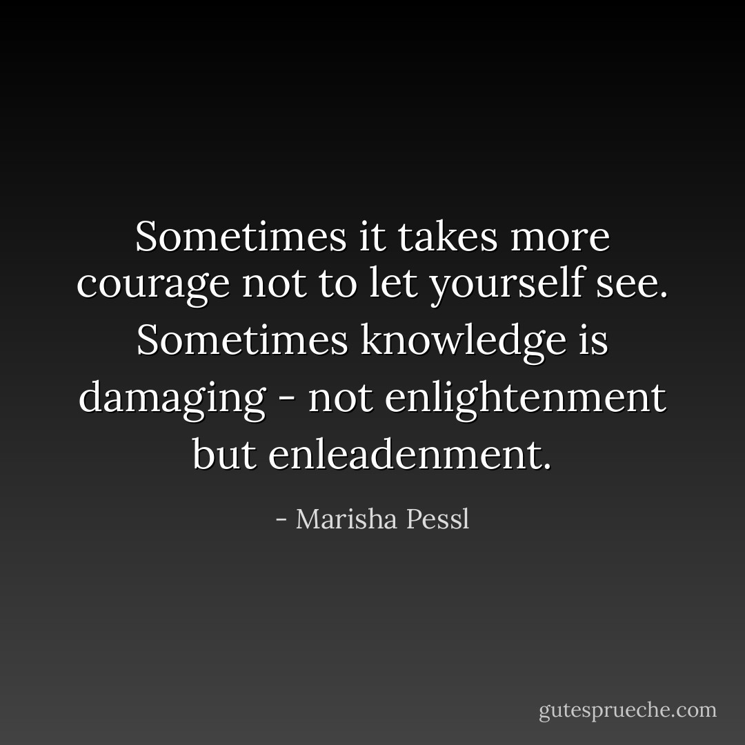 Sometimes it takes more courage not to let yourself see. Sometimes knowledge is damaging - not enlightenment but enleadenment. - Marisha Pessl