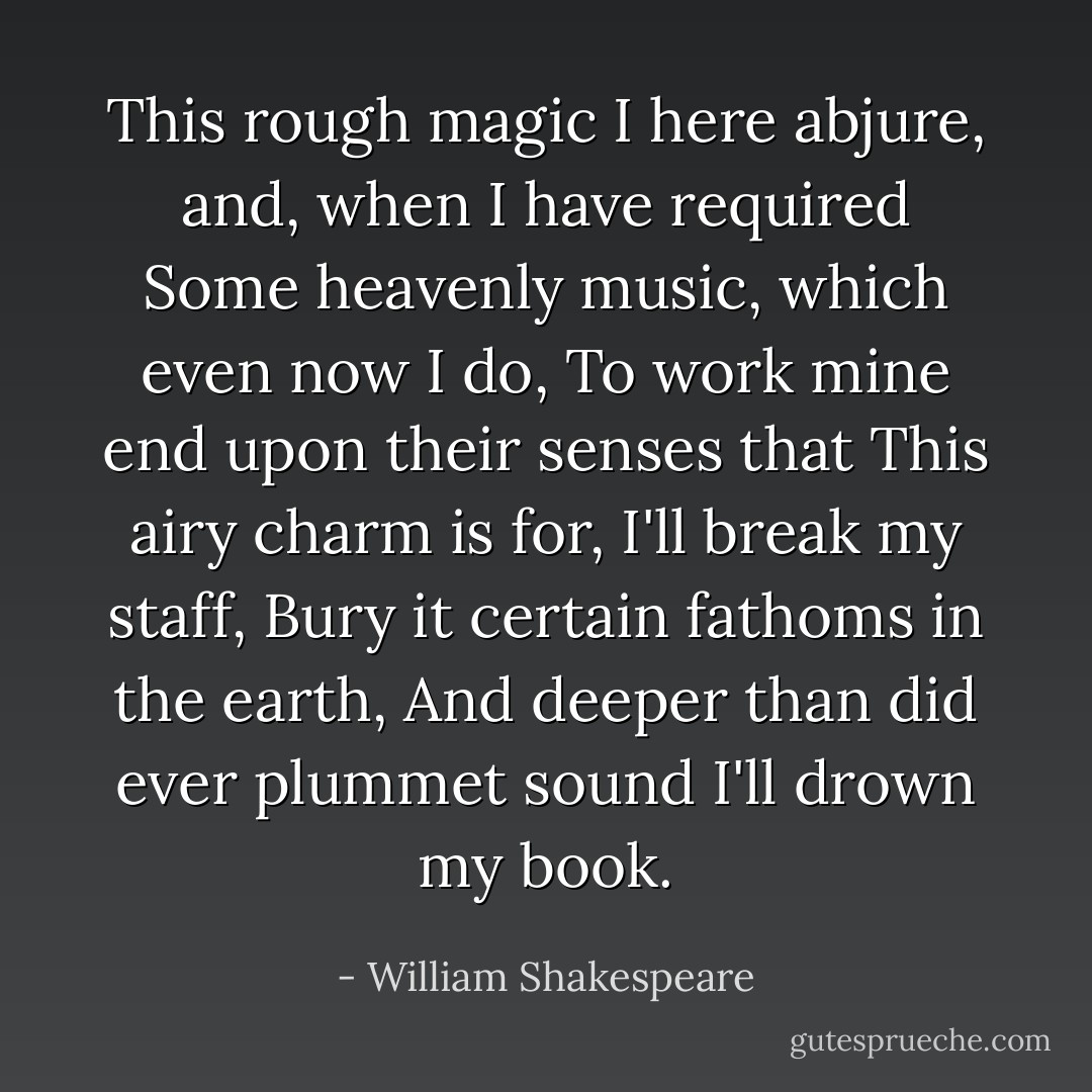 This rough magic<br />I here abjure, and, when I have required<br />Some heavenly music, which even now I do,<br />To work mine end upon their senses that<br />This airy charm is for, I'll break my staff,<br />Bury it certain fathoms in the earth,<br />And deeper than did ever plummet sound<br />I'll drown my book. - William Shakespeare