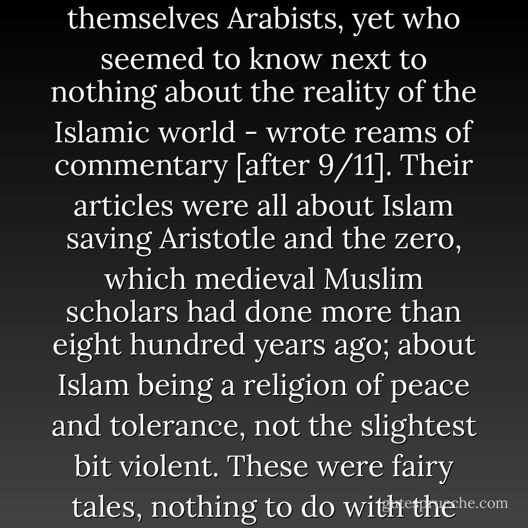 Infuriatingly stupid analysts - especially people who called themselves Arabists, yet who seemed to know next to nothing about the reality of the Islamic world - wrote reams of commentary [after 9/11]. Their articles were all about Islam saving Aristotle and the zero, which medieval Muslim scholars had done more than eight hundred years ago; about Islam being a religion of peace and tolerance, not the slightest bit violent. These were fairy tales, nothing to do with the real world I knew. - Ayaan Hirsi Ali