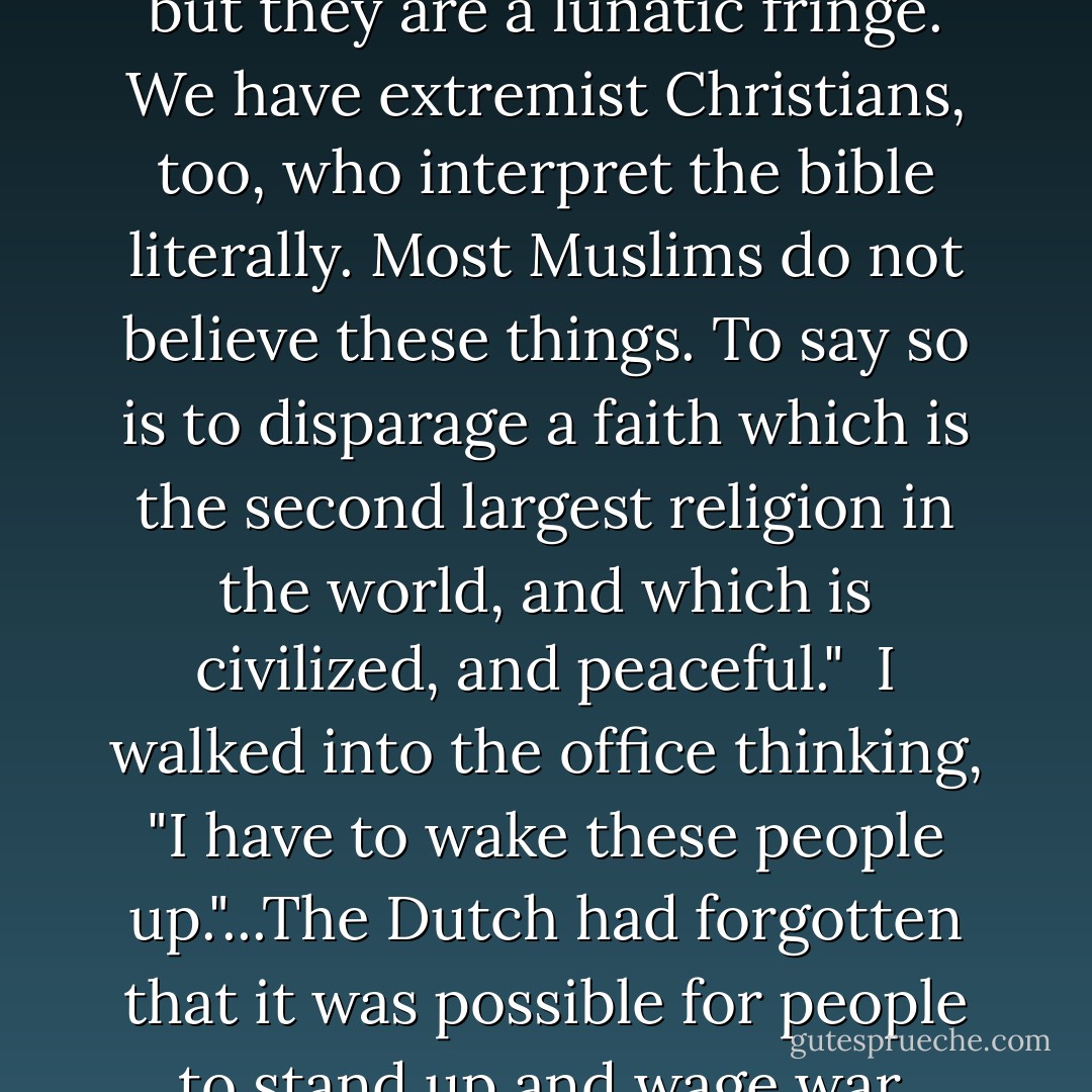 The morning after the 9/11 attacks...we began talking about the Twin Towers attack. Ruud shook his head sadly about it all. He said, "It's so weird, isn't it, all these people saying this has to do with Islam?"<br /> I couldn't help myself...I blurted out, "But it *is* about Islam. This is based in belief. This is Islam."<br /> Ruud said, "Ayaan, of course these people may have been Muslims, but they are a lunatic fringe. We have extremist Christians, too, who interpret the bible literally. Most Muslims do not believe these things. To say so is to disparage a faith which is the second largest religion in the world, and which is civilized, and peaceful."<br /> I walked into the office thinking, "I have to wake these people up."...The Dutch had forgotten that it was possible for people to stand up and wage war, destroy property, imprison, kill, impose laws of virtue because of the call of God. That kind of religion hadn't been present in Holland for centuries. It was not a lunatic fringe who felt this way about America and the West. I knew that a vast mass of Muslims would see the attacks as justified retaliation against the infidel enemies of Islam. - Ayaan Hirsi Ali