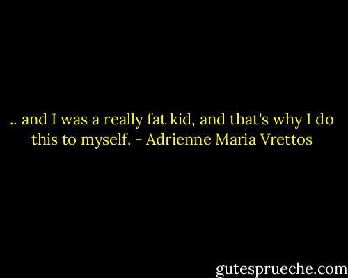 .. and I was a really fat kid, and that's why I do this to myself. - Adrienne Maria Vrettos