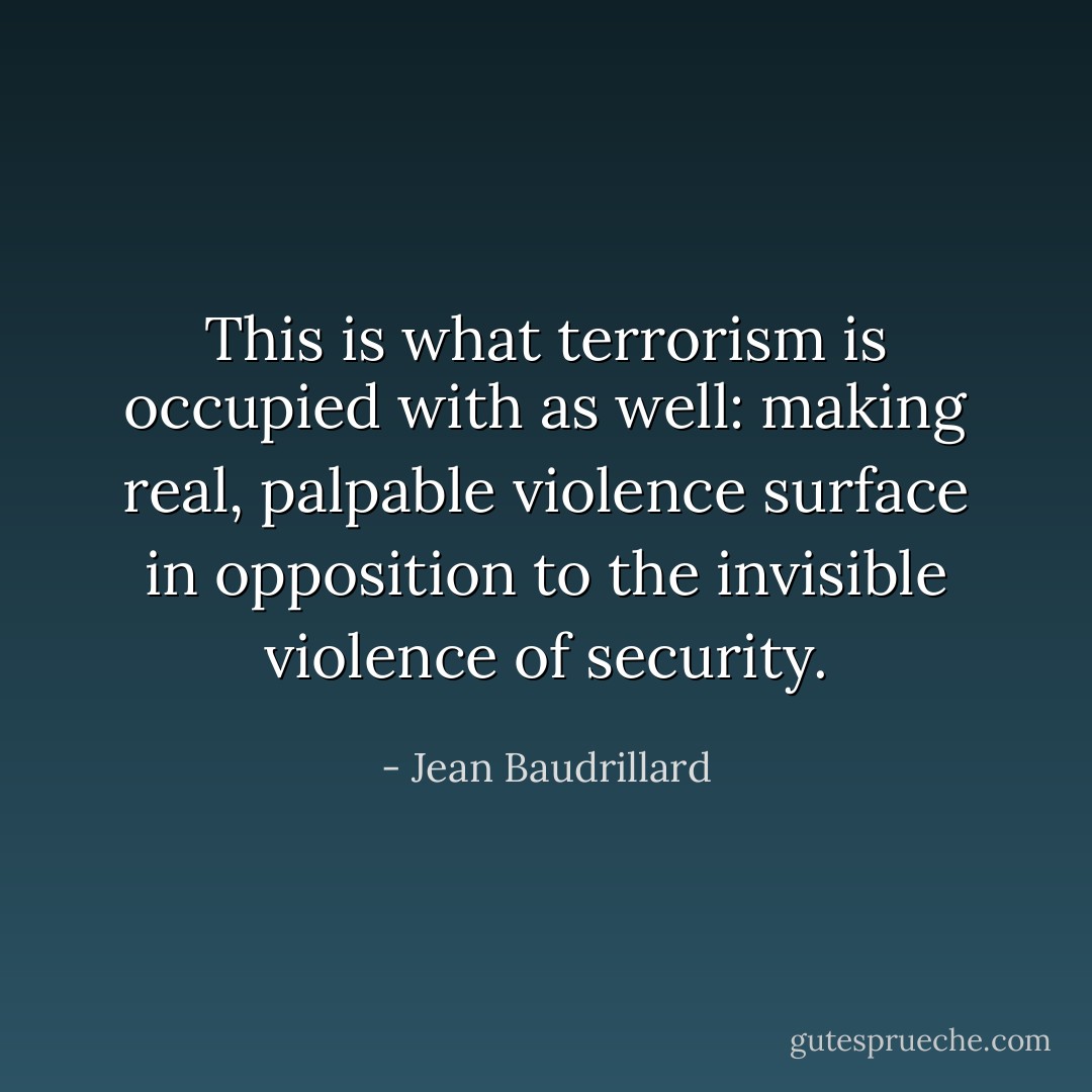 This is what terrorism is occupied with as well: making real, palpable violence surface in opposition to the invisible violence of security. - Jean Baudrillard