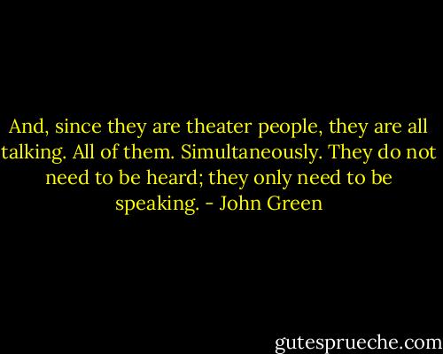 And, since they are theater people, they are all talking. All of them. Simultaneously. They do not need to be heard; they only need to be speaking. - John Green