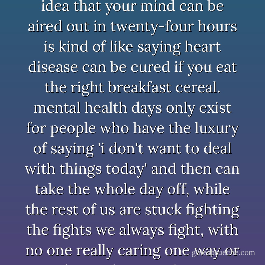 i think the idea of a 'mental health day' is something completely invented by people who have no clue what it's like to have bad mental health. the idea that your mind can be aired out in twenty-four hours is kind of like saying heart disease can be cured if you eat the right breakfast cereal. mental health days only exist for people who have the luxury of saying 'i don't want to deal with things today' and then can take the whole day off, while the rest of us are stuck fighting the fights we always fight, with no one really caring one way or another, unless we choose to bring a gun to school or ruin the morning announcements with a suicide. - David Levithan