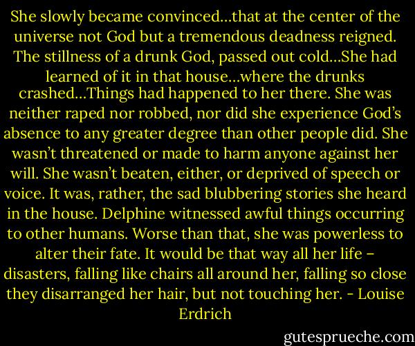 She slowly became convinced…that at the center of the universe not God but a tremendous deadness reigned. The stillness of a drunk God, passed out cold…She had learned of it in that house…where the drunks crashed…Things had happened to her there. She was neither raped nor robbed, nor did she experience God’s absence to any greater degree than other people did. She wasn’t threatened or made to harm anyone against her will. She wasn’t beaten, either, or deprived of speech or voice. It was, rather, the sad blubbering stories she heard in the house. Delphine witnessed awful things occurring to other humans. Worse than that, she was powerless to alter their fate. It would be that way all her life – disasters, falling like chairs all around her, falling so close they disarranged her hair, but not touching her. - Louise Erdrich