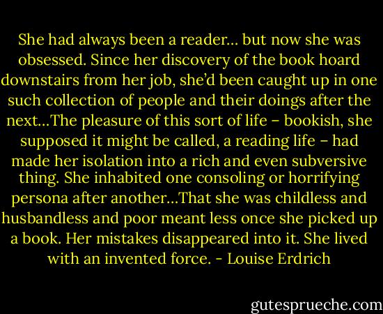 She had always been a reader… but now she was obsessed. Since her discovery of the book hoard downstairs from her job, she’d been caught up in one such collection of people and their doings after the next…The pleasure of this sort of life – bookish, she supposed it might be called, a reading life – had made her isolation into a rich and even subversive thing. She inhabited one consoling or horrifying persona after another…That she was childless and husbandless and poor meant less once she picked up a book. Her mistakes disappeared into it. She lived with an invented force. - Louise Erdrich