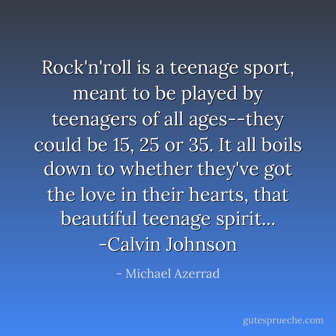 Rock'n'roll is a teenage sport, meant to be played by teenagers of all ages--they could be 15, 25 or 35. It all boils down to whether they've got the love in their hearts, that beautiful teenage spirit... -Calvin Johnson - Michael Azerrad