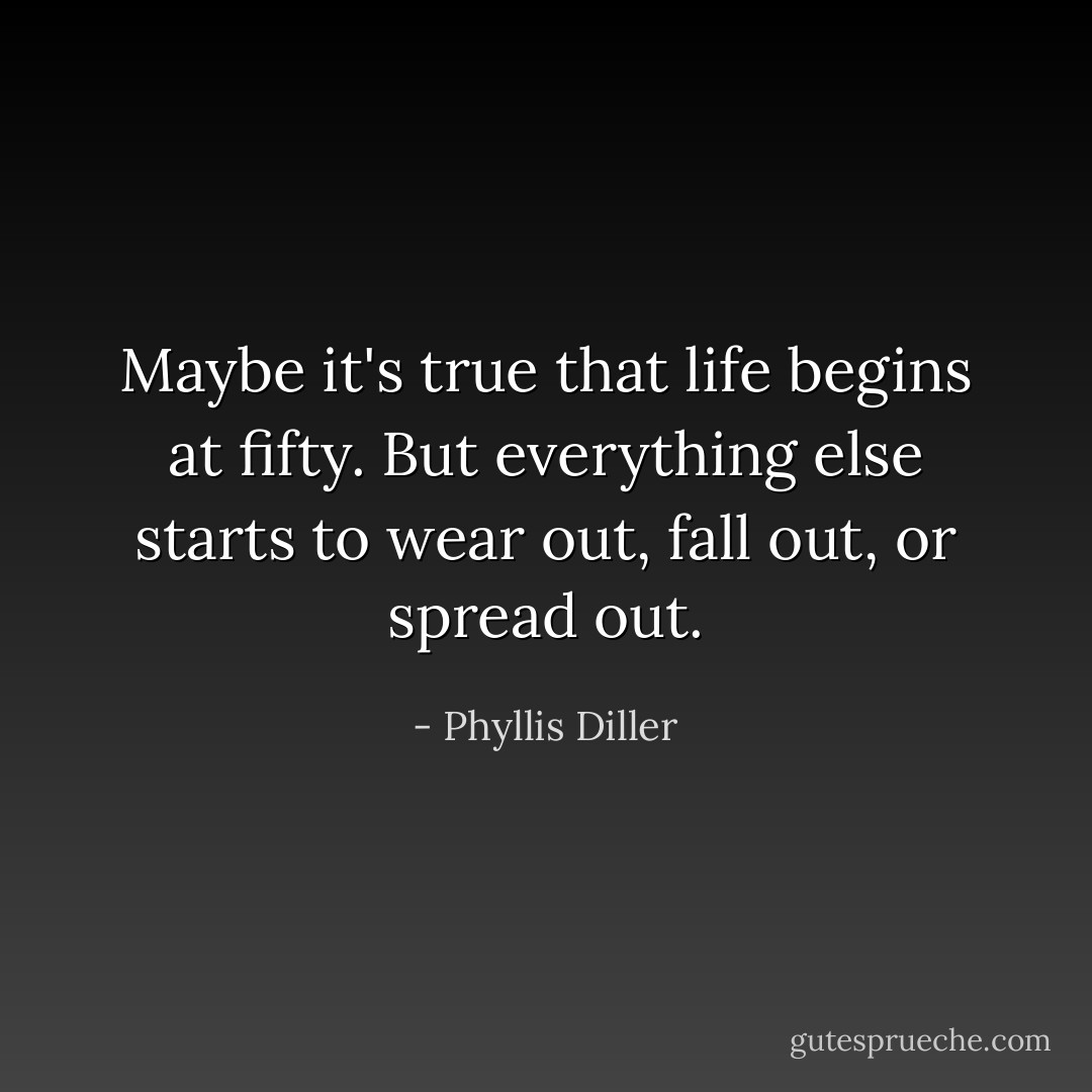 Maybe it's true that life begins at fifty. But everything else starts to wear out, fall out, or spread out. - Phyllis Diller