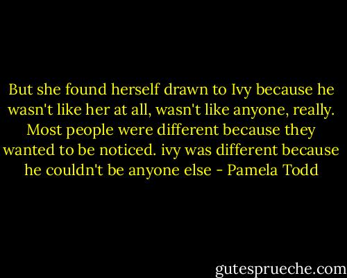 But she found herself drawn to Ivy because he wasn't like her at all, wasn't like anyone, really. Most people were different because they wanted to be noticed. ivy was different because he couldn't be anyone else - Pamela Todd