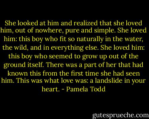 She looked at him and realized that she loved him, out of nowhere, pure and simple. She loved him: this boy who fit so naturally in the water, the wild, and in everything else. She loved him: this boy who seemed to grow up out of the ground itself. There was a part of her that had known this from the first time she had seen him. This was what love was: a landslide in your heart. - Pamela Todd