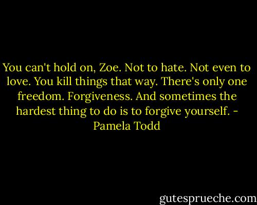 You can't hold on, Zoe. Not to hate. Not even to love. You kill things that way. There's only one freedom. Forgiveness. And sometimes the hardest thing to do is to forgive yourself. - Pamela Todd
