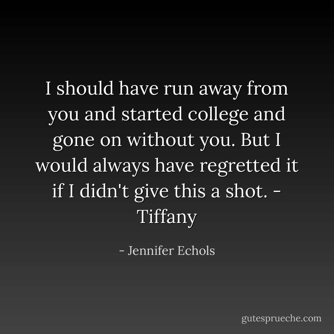 I should have run away from you and started college and gone on without you. But I would always have regretted it if I didn't give this a shot.<br />- Tiffany - Jennifer Echols