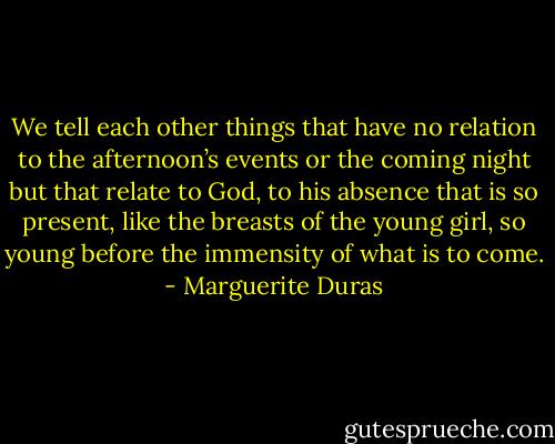 We tell each other things that have no relation to the afternoon’s events or the coming night but that relate to God, to his absence that is so present, like the breasts of the young girl, so young before the immensity of what is to come. - Marguerite Duras