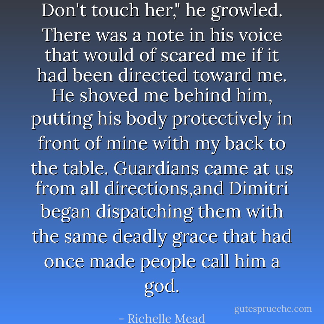 Don't touch her," he growled.<br />There was a note in his voice that would of scared me if it had been directed toward me. He shoved me behind him, putting his body protectively in front of mine with my back to the table. Guardians came at us from all directions,and Dimitri began dispatching them with the same deadly grace that had once made people call him a god. - Richelle Mead