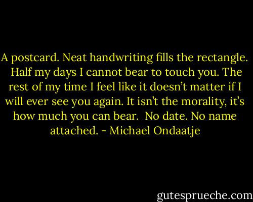 A postcard. Neat handwriting fills the rectangle.<br /><br />Half my days I cannot bear to touch you.<br />The rest of my time I feel like it doesn’t matter if I will ever see you again. It isn’t the morality, it’s how much you can bear.<br /><br />No date. No name attached. - Michael Ondaatje