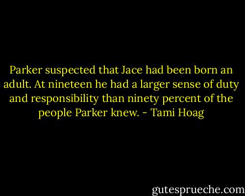 Parker suspected that Jace had been born an adult. At nineteen he had a larger sense of duty and responsibility than ninety percent of the people Parker knew. - Tami Hoag