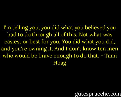 I'm telling you, you did what you believed you had to do through all of this. Not what was easiest or best for you. You did what you did, and you're owning it. And I don't know ten men who would be brave enough to do that. - Tami Hoag