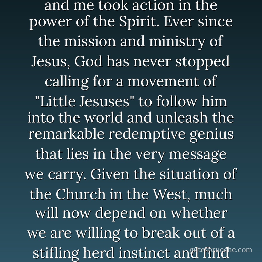 If we're going to impact our world in the name of Jesus, it will be because people like you and me took action in the power of the Spirit. Ever since the mission and ministry of Jesus, God has never stopped calling for a movement of "Little Jesuses" to follow him into the world and unleash the remarkable redemptive genius that lies in the very message we carry. Given the situation of the Church in the West, much will now depend on whether we are willing to break out of a stifling herd instinct and find God again in the context of the advancing kingdom of God. - Alan Hirsch