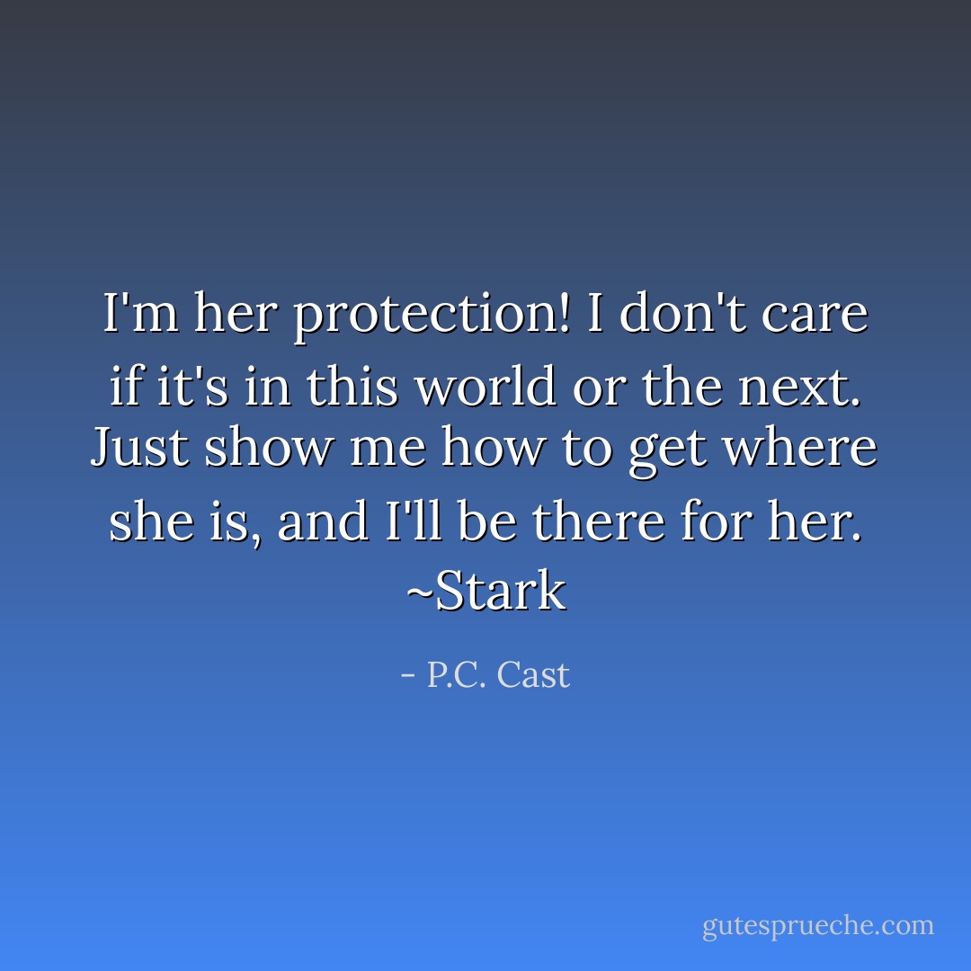 I'm her protection! I don't care if it's in this world or the next. Just show me how to get where she is, and I'll be there for her. ~Stark - P.C. Cast