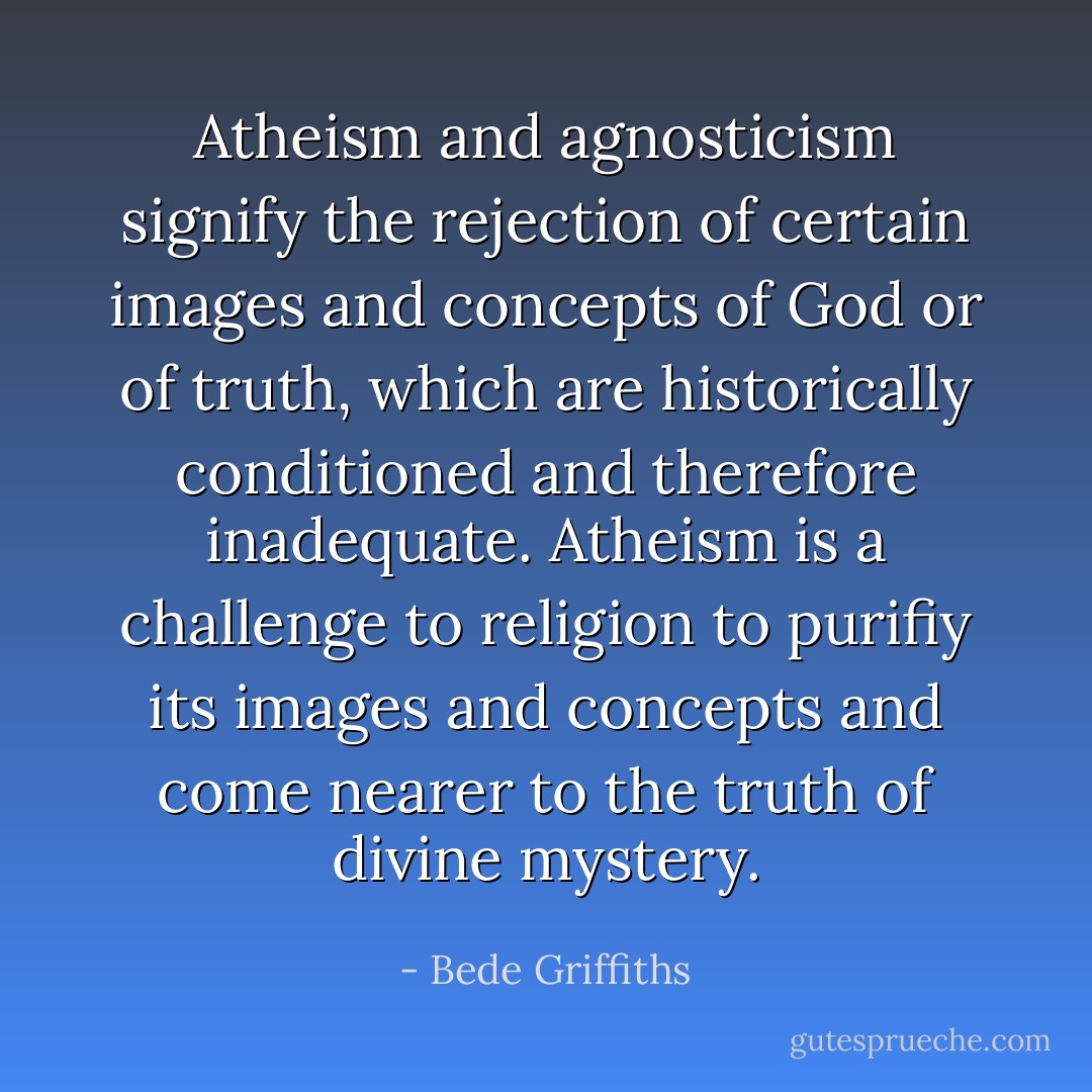 Atheism and agnosticism signify the rejection of certain images and concepts of God or of truth, which are historically conditioned and therefore inadequate. Atheism is a challenge to religion to purifiy its images and concepts and come nearer to the truth of divine mystery. - Bede Griffiths