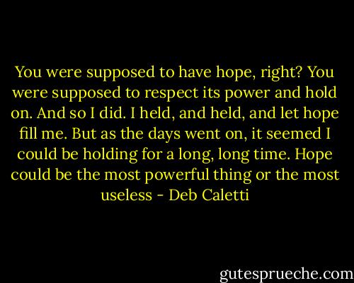 You were supposed to have hope, right? You were supposed to respect its power and hold on. And so I did. I held, and held, and let hope fill me. But as the days went on, it seemed I could be holding for a long, long time. Hope could be the most powerful thing or the most useless - Deb Caletti