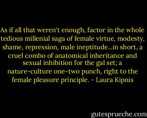 As if all that weren't enough, factor in the whole tedious millenial saga of female virtue, modesty, shame, repression, male ineptitude...in short, a cruel combo of anatomical inheritance and sexual inhibition for the gal set; a nature-culture one-two punch, right to the female pleasure principle. - Laura Kipnis
