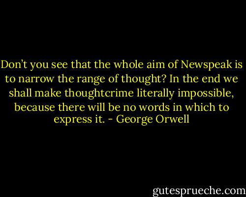 Don’t you see that the whole aim of Newspeak is to narrow the range of thought? In the end we shall make thoughtcrime literally impossible, because there will be no words in which to express it. - George Orwell