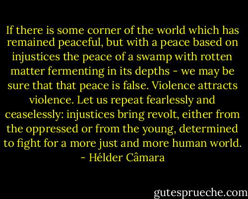 If there is some corner of the world which has remained peaceful, but with a peace based on injustices the peace of a swamp with rotten matter fermenting in its depths - we may be sure that that peace is false. Violence attracts violence. Let us repeat fearlessly and ceaselessly: injustices bring revolt, either from the oppressed or from the young, determined to fight for a more just and more human world. - Hélder Câmara