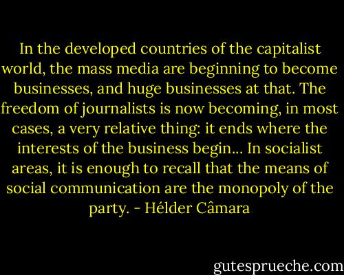 In the developed countries of the capitalist world, the mass media are beginning to become businesses, and huge businesses at that. The freedom of journalists is now becoming, in most cases, a very relative thing: it ends where the interests of the business begin... In socialist areas, it is enough to recall that the means of social communication are the monopoly of the party. - Hélder Câmara