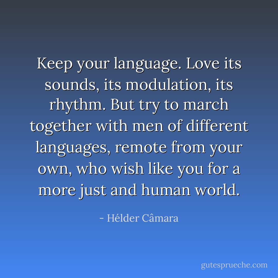 Keep your language. Love its sounds, its modulation, its rhythm. But try to march together with men of different languages, remote from your own, who wish like you for a more just and human world. - Hélder Câmara