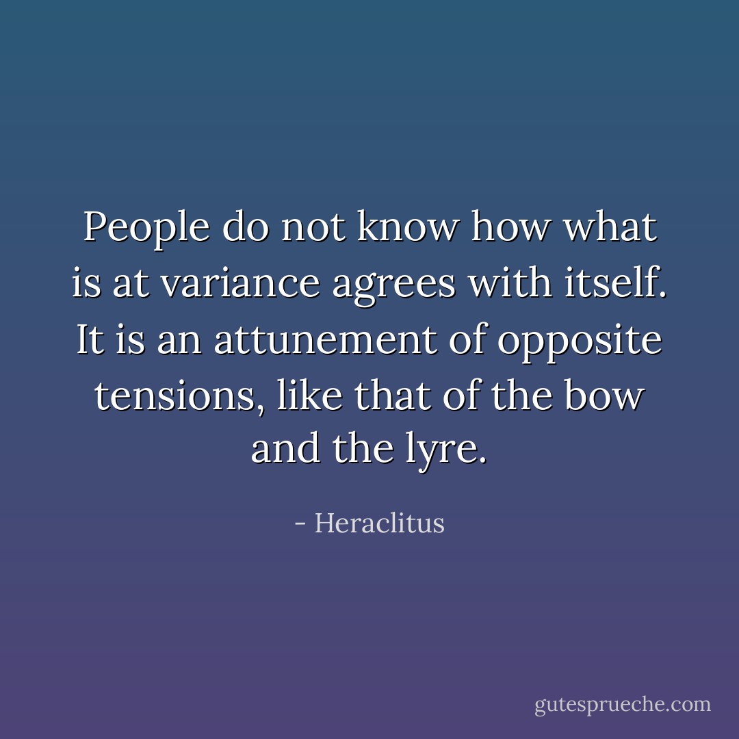 People do not know how what is at variance agrees with itself. It is an attunement of opposite tensions, like that of the bow and the lyre. - Heraclitus
