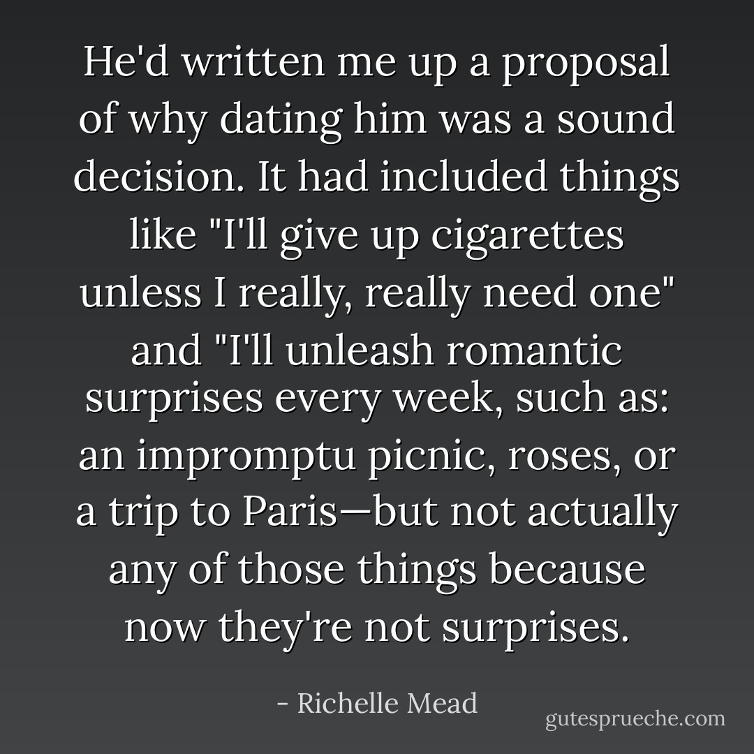 He'd written me up a proposal of why dating him was a sound decision. It had included things like "I'll give up cigarettes unless I really, really need one" and "I'll unleash romantic surprises every week, such as: an impromptu picnic, roses, or a trip to Paris—but not actually any of those things because now they're not surprises. - Richelle Mead